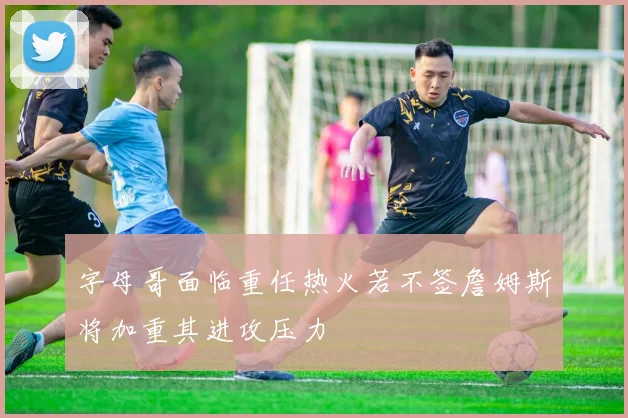 字母哥面临重任热火若不签詹姆斯将加重其进攻压力