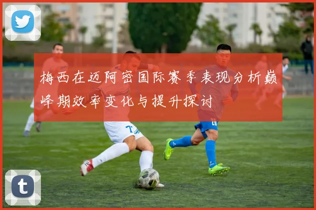 梅西在迈阿密国际赛季表现分析巅峰期效率变化与提升探讨