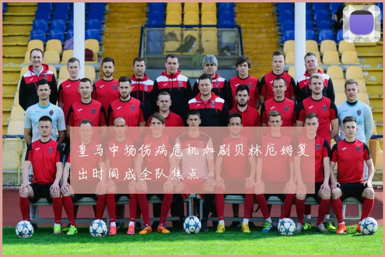 皇马中场伤病危机加剧贝林厄姆复出时间成全队焦点