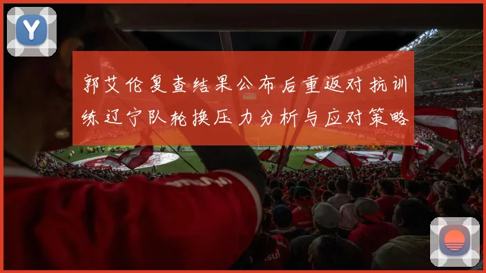 郭艾伦复查结果公布后重返对抗训练辽宁队轮换压力分析与应对策略