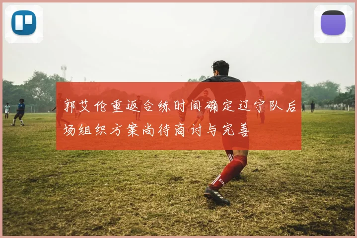 郭艾伦重返合练时间确定辽宁队后场组织方案尚待商讨与完善