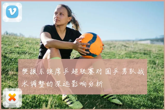 樊振东缺席乒超联赛对国乒男队战术调整的深远影响分析