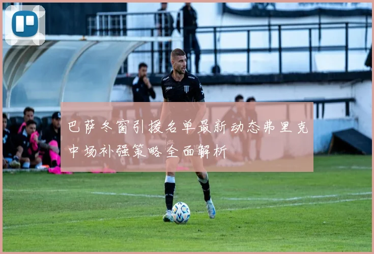 巴萨冬窗引援名单最新动态弗里克中场补强策略全面解析