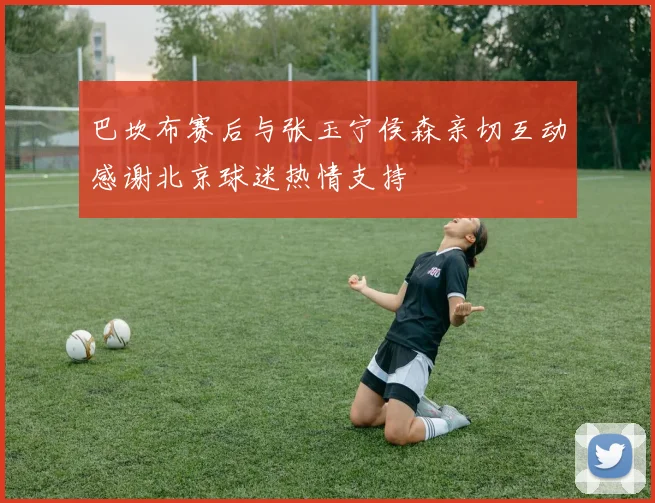巴坎布赛后与张玉宁侯森亲切互动感谢北京球迷热情支持