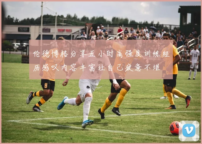 伦德博格分享五小时高强度训练经历感叹内容丰富让自己疲惫不堪