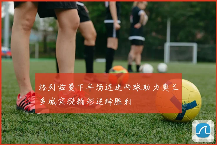 格列兹曼下半场连进两球助力奥兰多城实现精彩逆转胜利