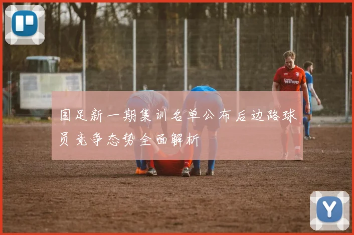国足新一期集训名单公布后边路球员竞争态势全面解析