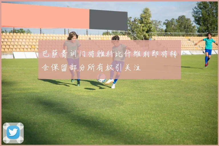 巴萨青训门将雅科比什维利即将转会保留部分所有权引关注